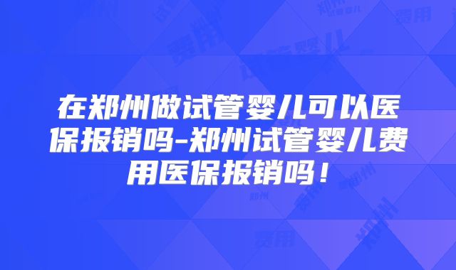 在郑州做试管婴儿可以医保报销吗-郑州试管婴儿费用医保报销吗！