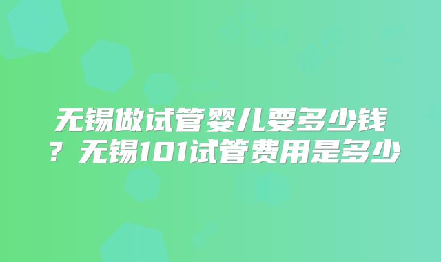无锡做试管婴儿要多少钱？无锡101试管费用是多少