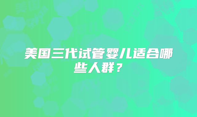 美国三代试管婴儿适合哪些人群？