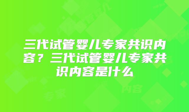 三代试管婴儿专家共识内容？三代试管婴儿专家共识内容是什么