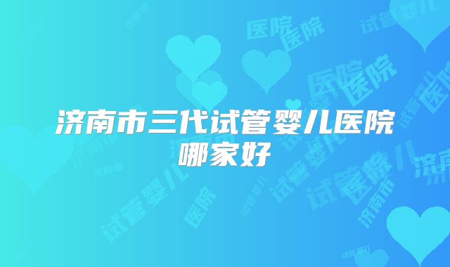 济南市三代试管婴儿医院哪家好
