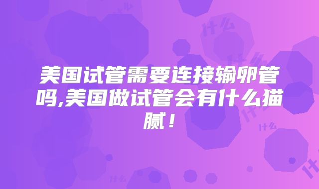 美国试管需要连接输卵管吗,美国做试管会有什么猫腻！