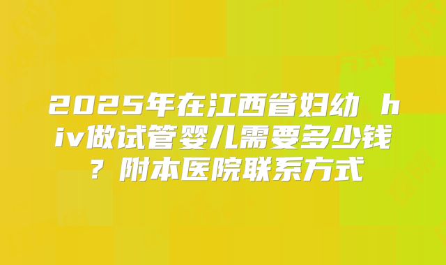 2025年在江西省妇幼 hiv做试管婴儿需要多少钱？附本医院联系方式