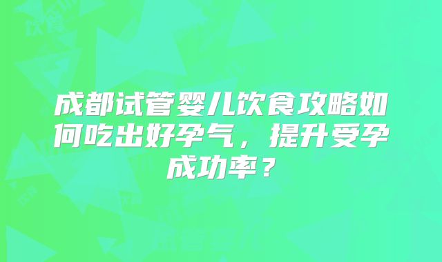 成都试管婴儿饮食攻略如何吃出好孕气，提升受孕成功率？