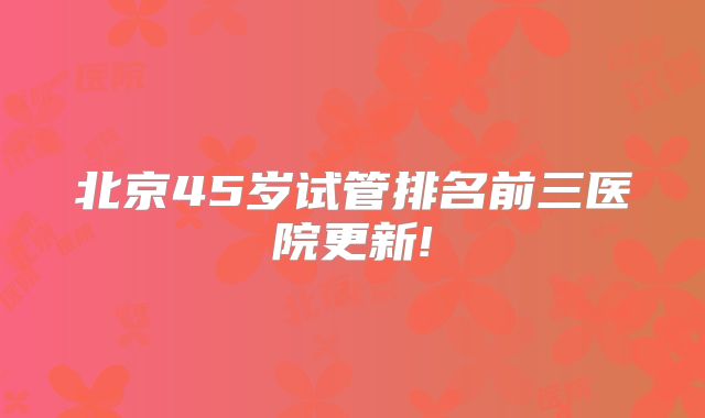 北京45岁试管排名前三医院更新!