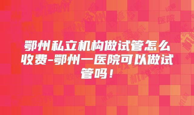 鄂州私立机构做试管怎么收费-鄂州一医院可以做试管吗！