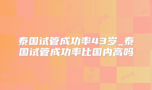 泰国试管成功率43岁_泰国试管成功率比国内高吗