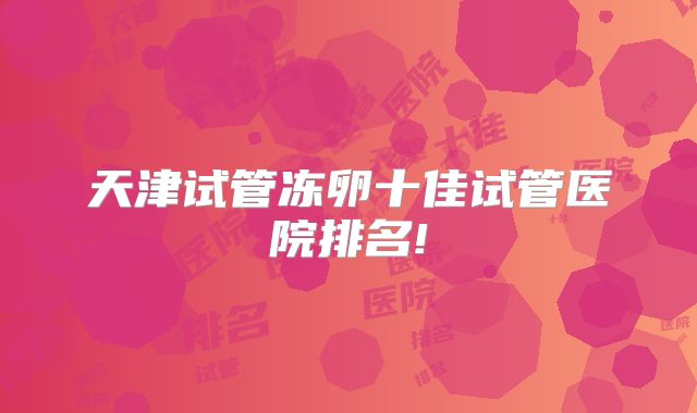 天津试管冻卵十佳试管医院排名!