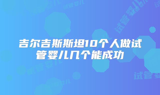 吉尔吉斯斯坦10个人做试管婴儿几个能成功