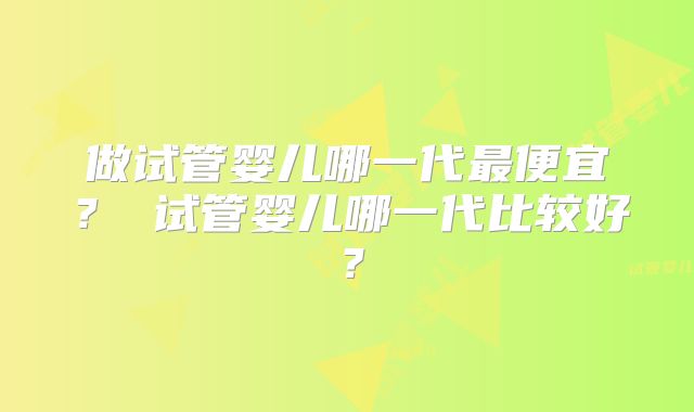 做试管婴儿哪一代最便宜？ 试管婴儿哪一代比较好？
