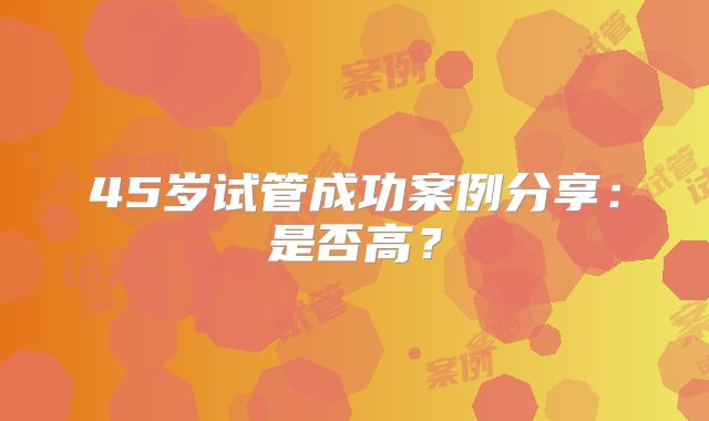 45岁试管成功案例分享:是否高?