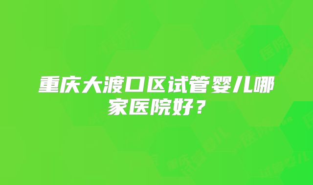 重庆大渡口区试管婴儿哪家医院好？