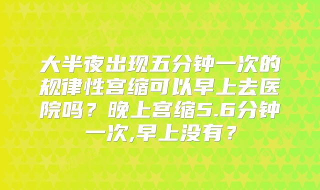 大半夜出现五分钟一次的规律性宫缩可以早上去医院吗？晚上宫缩5.6分钟一次,早上没有？