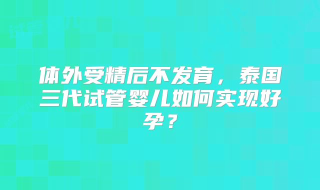 体外受精后不发育，泰国三代试管婴儿如何实现好孕？