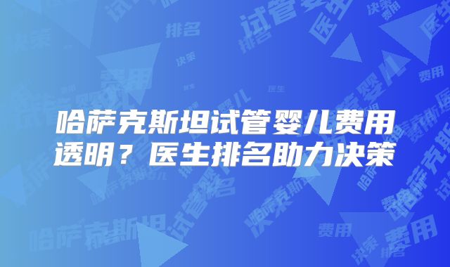 哈萨克斯坦试管婴儿费用透明？医生排名助力决策