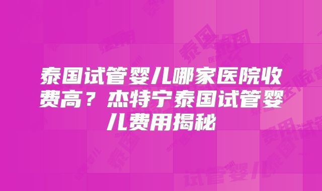 泰国试管婴儿哪家医院收费高？杰特宁泰国试管婴儿费用揭秘