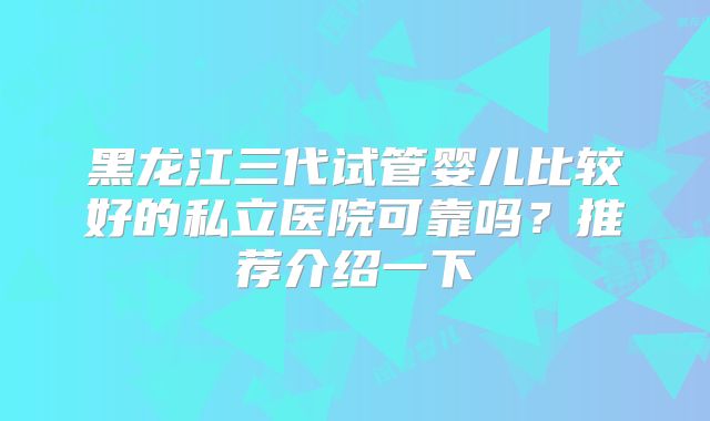 黑龙江三代试管婴儿比较好的私立医院可靠吗?推荐介绍一下