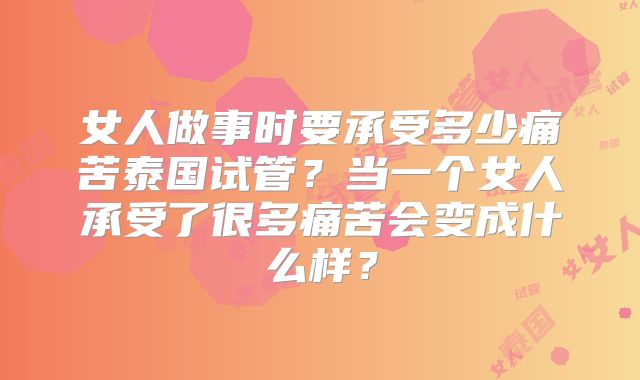 女人做事时要承受多少痛苦泰国试管？当一个女人承受了很多痛苦会变成什么样？