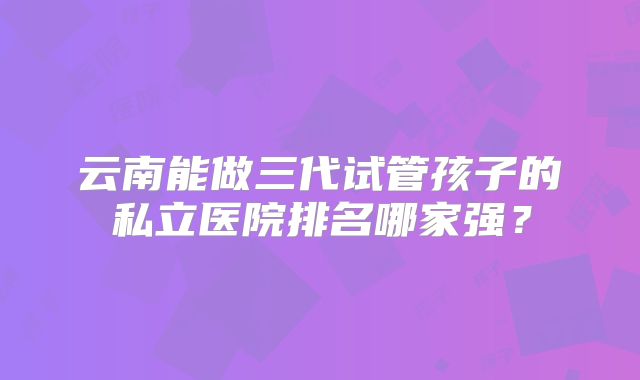 云南能做三代试管孩子的私立医院排名哪家强?