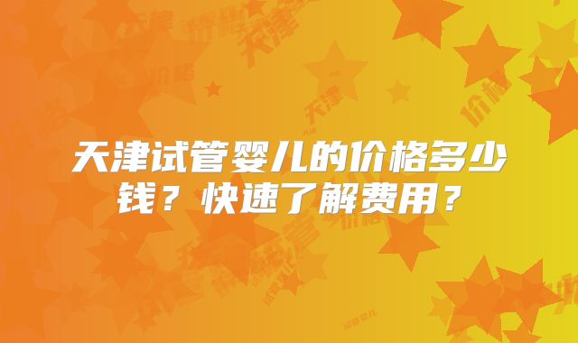天津试管婴儿的价格多少钱？快速了解费用？