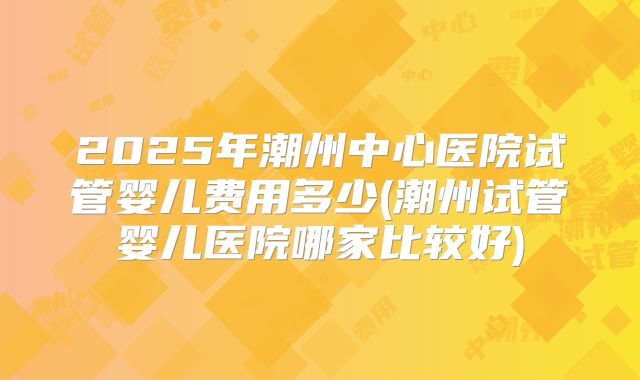 2025年潮州中心医院试管婴儿费用多少(潮州试管婴儿医院哪家比较好)