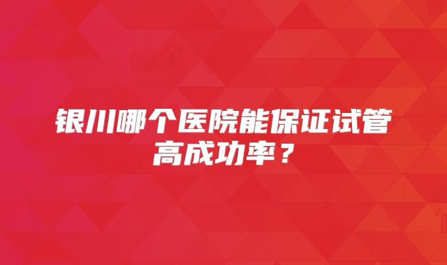 银川哪个医院能保证试管高成功率？
