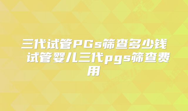 三代试管PGs筛查多少钱 试管婴儿三代pgs筛查费用