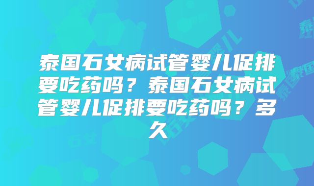 泰国石女病试管婴儿促排要吃药吗?泰国石女病试管婴儿促排要吃药吗?多久