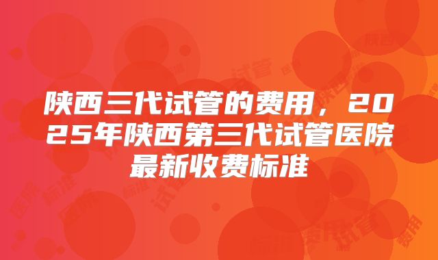陕西三代试管的费用，2025年陕西第三代试管医院最新收费标准