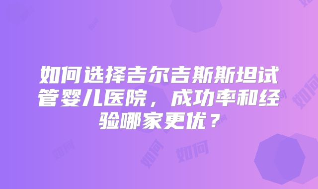 如何选择吉尔吉斯斯坦试管婴儿医院，成功率和经验哪家更优？