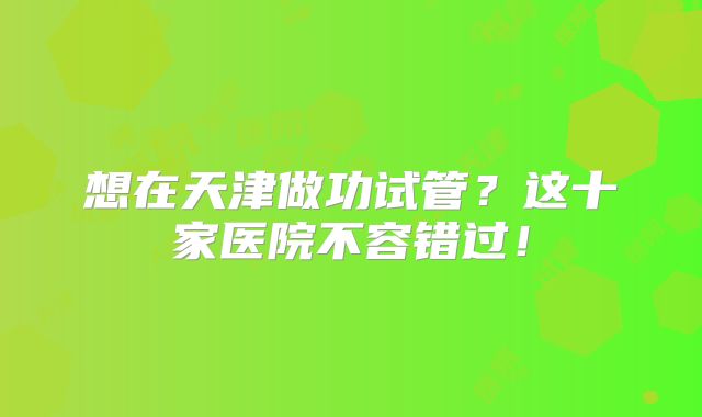 想在天津做功试管？这十家医院不容错过！