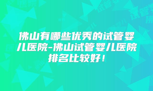 佛山有哪些优秀的试管婴儿医院-佛山试管婴儿医院排名比较好！