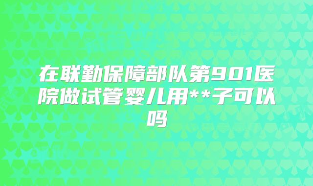 在联勤保障部队第901医院做试管婴儿用**子可以吗