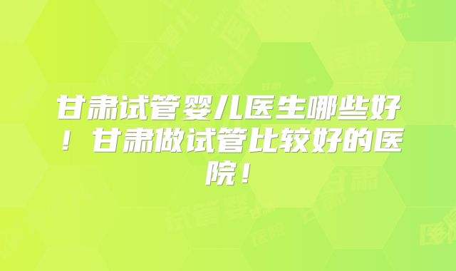 甘肃试管婴儿医生哪些好！甘肃做试管比较好的医院！