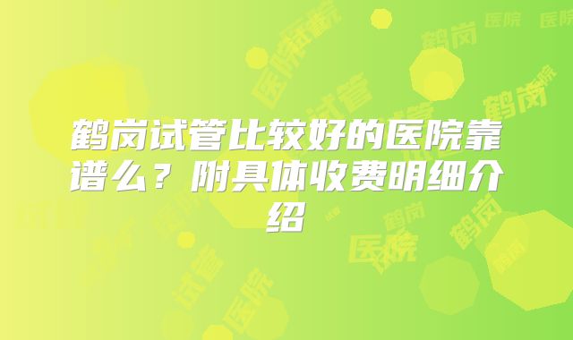 鹤岗试管比较好的医院靠谱么?附具体收费明细介绍