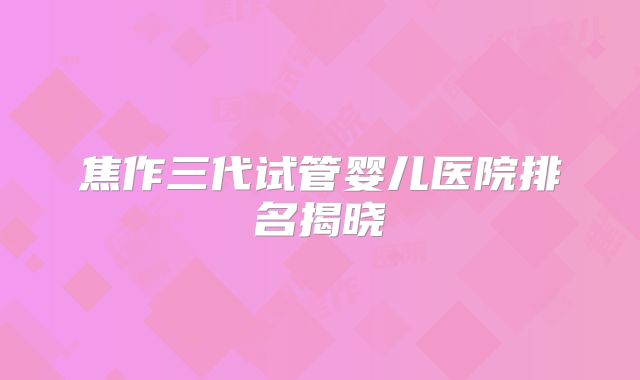 焦作三代试管婴儿医院排名揭晓