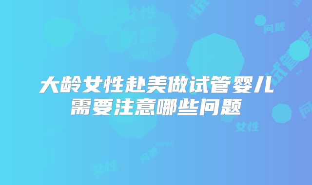 大龄女性赴美做试管婴儿需要注意哪些问题