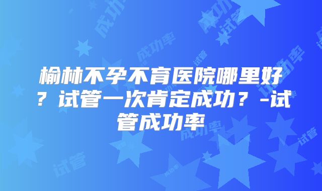 榆林不孕不育医院哪里好?试管一次肯定成功?-试管成功率