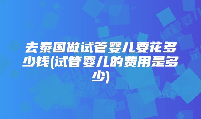 去泰国做试管婴儿要花多少钱(试管婴儿的费用是多少)