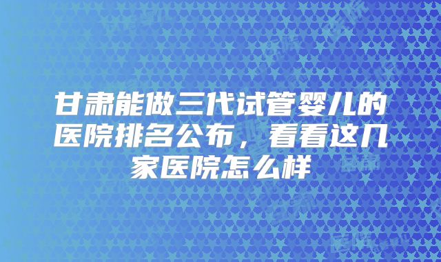 甘肃能做三代试管婴儿的医院排名公布,看看这几家医院怎么样