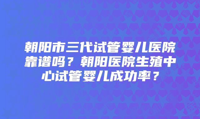 朝阳市三代试管婴儿医院靠谱吗？朝阳医院生殖中心试管婴儿成功率？