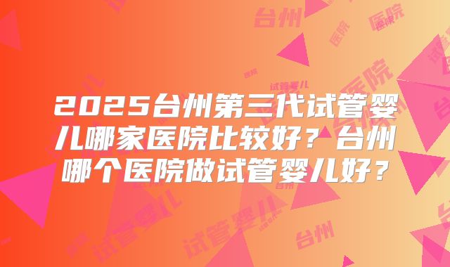 2025台州第三代试管婴儿哪家医院比较好？台州哪个医院做试管婴儿好？