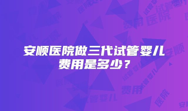安顺医院做三代试管婴儿费用是多少?