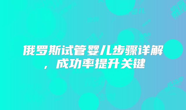 俄罗斯试管婴儿步骤详解，成功率提升关键