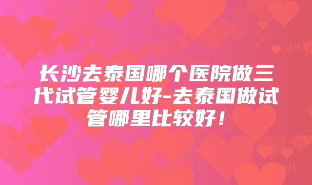 长沙去泰国哪个医院做三代试管婴儿好-去泰国做试管哪里比较好！