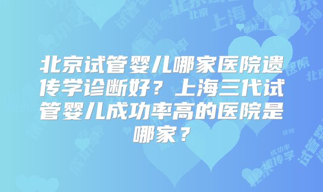 北京试管婴儿哪家医院遗传学诊断好？上海三代试管婴儿成功率高的医院是哪家？