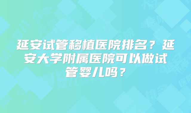 延安试管移植医院排名？延安大学附属医院可以做试管婴儿吗？