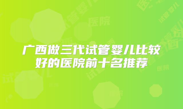 广西做三代试管婴儿比较好的医院前十名推荐