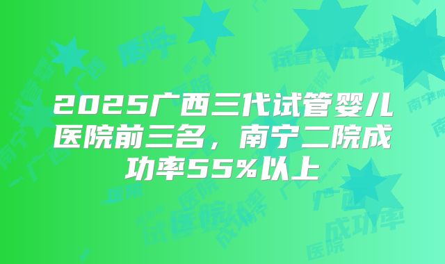 2025广西三代试管婴儿医院前三名，南宁二院成功率55%以上