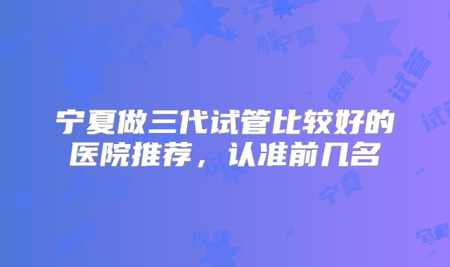 宁夏做三代试管比较好的医院推荐，认准前几名